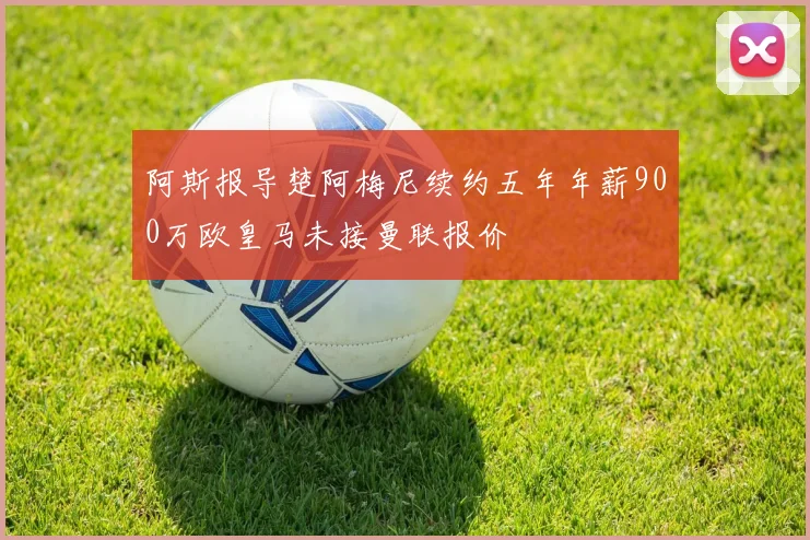 阿斯报导楚阿梅尼续约五年年薪900万欧皇马未接曼联报价