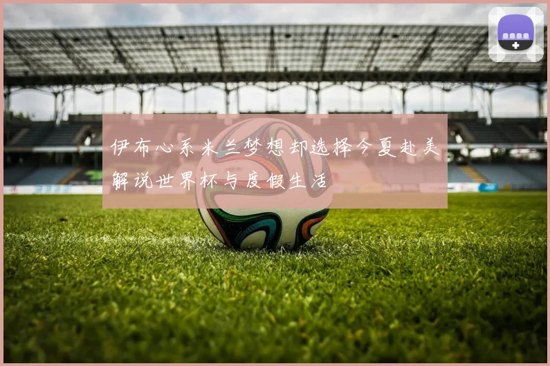 伊布心系米兰梦想却选择今夏赴美解说世界杯与度假生活