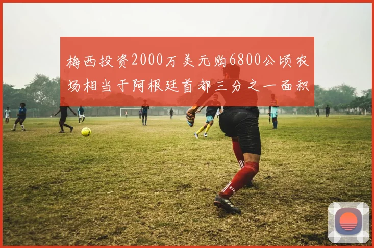 梅西投资2000万美元购6800公顷农场相当于阿根廷首都三分之一面积