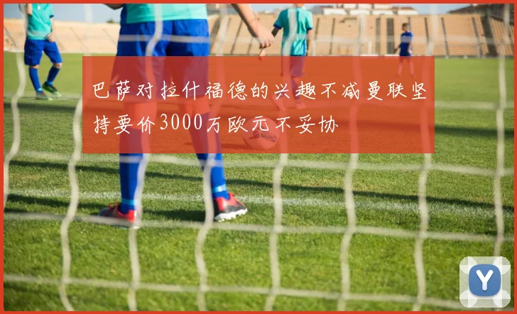 巴萨对拉什福德的兴趣不减曼联坚持要价3000万欧元不妥协