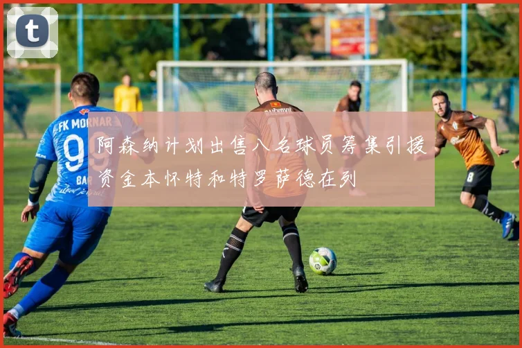 阿森纳计划出售八名球员筹集引援资金本怀特和特罗萨德在列