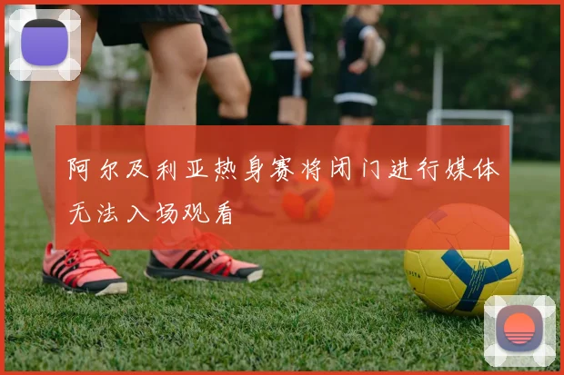 阿尔及利亚热身赛将闭门进行媒体无法入场观看