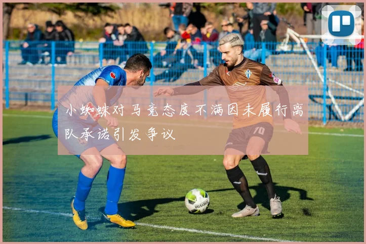 小蜘蛛对马竞态度不满因未履行离队承诺引发争议