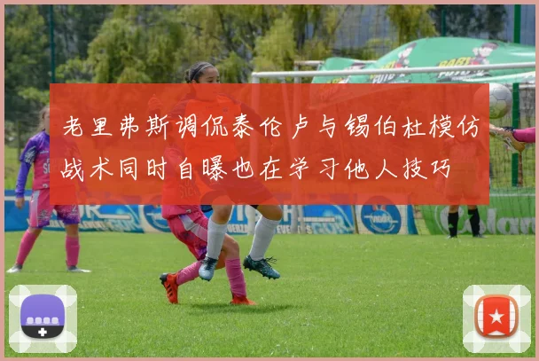 老里弗斯调侃泰伦卢与锡伯杜模仿战术同时自曝也在学习他人技巧