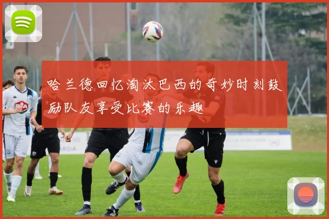 哈兰德回忆淘汰巴西的奇妙时刻鼓励队友享受比赛的乐趣