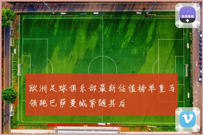 欧洲足球俱乐部最新估值榜单皇马领跑巴萨曼城紧随其后