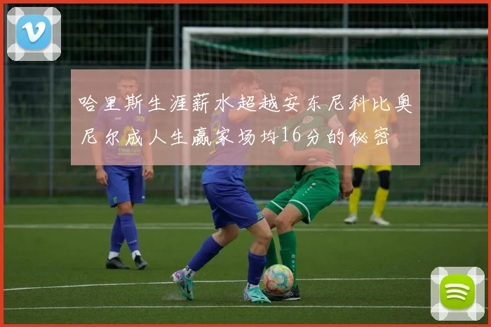 哈里斯生涯薪水超越安东尼科比奥尼尔成人生赢家场均16分的秘密