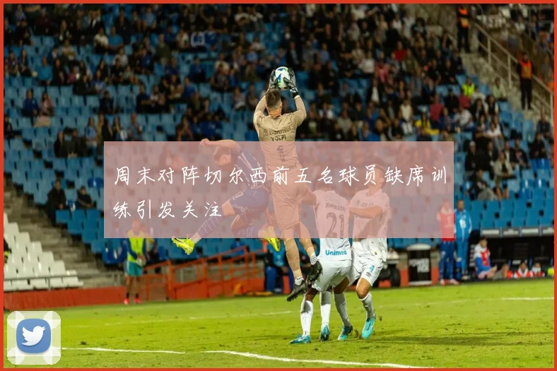 周末对阵切尔西前五名球员缺席训练引发关注