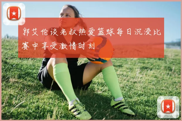郭艾伦谈老叔热爱篮球每日沉浸比赛中享受激情时刻
