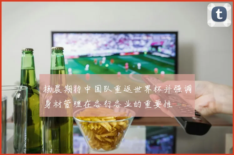 杨晨期待中国队重返世界杯并强调身材管理在各行各业的重要性