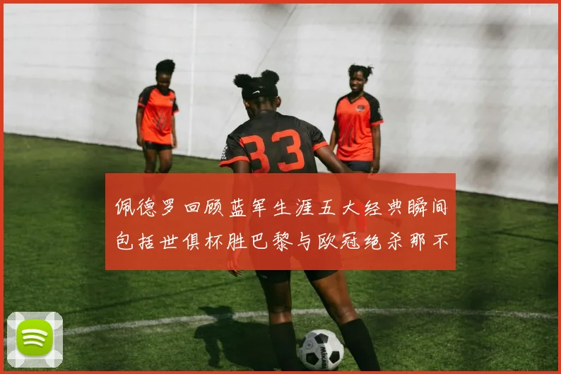 佩德罗回顾蓝军生涯五大经典瞬间包括世俱杯胜巴黎与欧冠绝杀那不勒斯