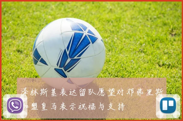 泽林斯基表达留队愿望对邓弗里斯加盟皇马表示祝福与支持