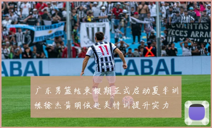 广东男篮结束假期正式启动夏季训练徐杰黄明依赴美特训提升实力