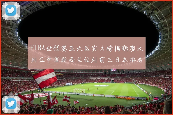 FIBA世预赛亚大区实力榜揭晓澳大利亚中国新西兰位列前三日本排名第六