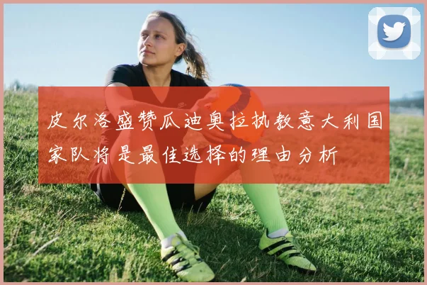 皮尔洛盛赞瓜迪奥拉执教意大利国家队将是最佳选择的理由分析