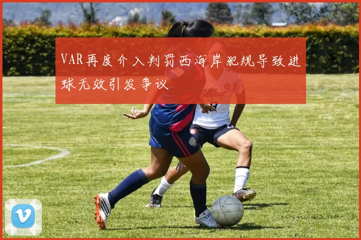 VAR再度介入判罚西海岸犯规导致进球无效引发争议
