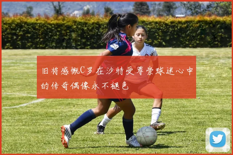 旧将感慨C罗在沙特受尊崇球迷心中的传奇偶像永不褪色