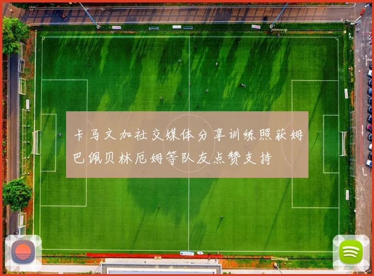 卡马文加社交媒体分享训练照获姆巴佩贝林厄姆等队友点赞支持