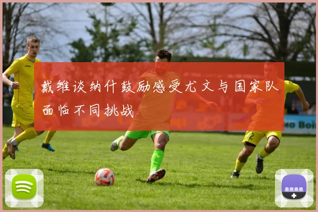 戴维谈纳什鼓励感受尤文与国家队面临不同挑战