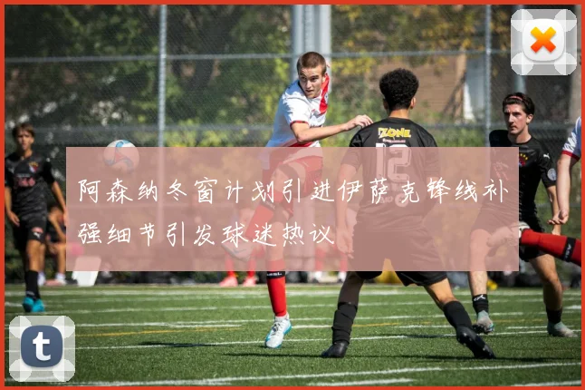 阿森纳冬窗计划引进伊萨克锋线补强细节引发球迷热议