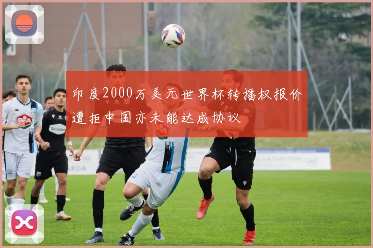 印度2000万美元世界杯转播权报价遭拒中国亦未能达成协议