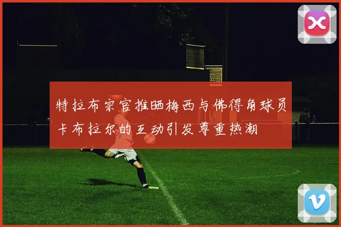 特拉布宗官推晒梅西与佛得角球员卡布拉尔的互动引发尊重热潮