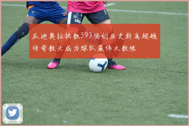 瓜迪奥拉执教593场创历史新高超越传奇教头成为球队最伟大教练