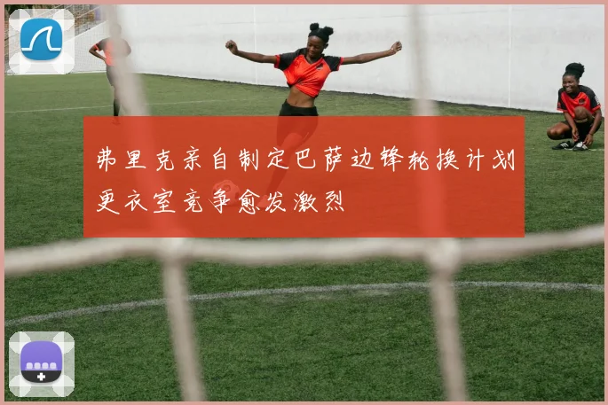 弗里克亲自制定巴萨边锋轮换计划更衣室竞争愈发激烈