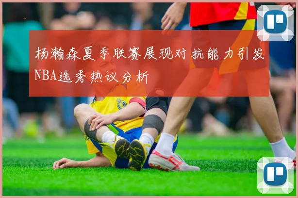 杨瀚森夏季联赛展现对抗能力引发NBA选秀热议分析