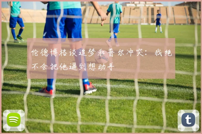 伦德博格谈追梦和普尔冲突：我绝不会把他逼到想动手