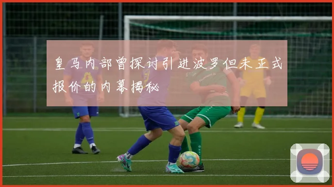 皇马内部曾探讨引进波罗但未正式报价的内幕揭秘